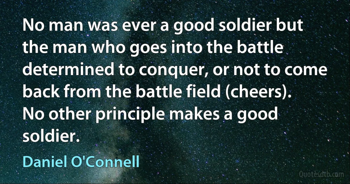 No man was ever a good soldier but the man who goes into the battle determined to conquer, or not to come back from the battle field (cheers). No other principle makes a good soldier. (Daniel O'Connell)