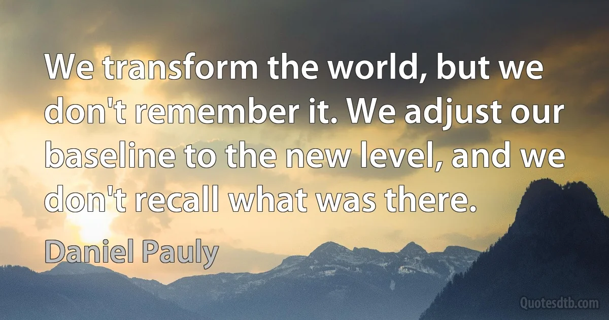 We transform the world, but we don't remember it. We adjust our baseline to the new level, and we don't recall what was there. (Daniel Pauly)