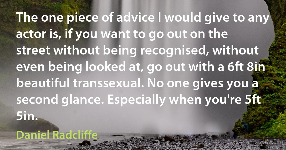 The one piece of advice I would give to any actor is, if you want to go out on the street without being recognised, without even being looked at, go out with a 6ft 8in beautiful transsexual. No one gives you a second glance. Especially when you're 5ft 5in. (Daniel Radcliffe)