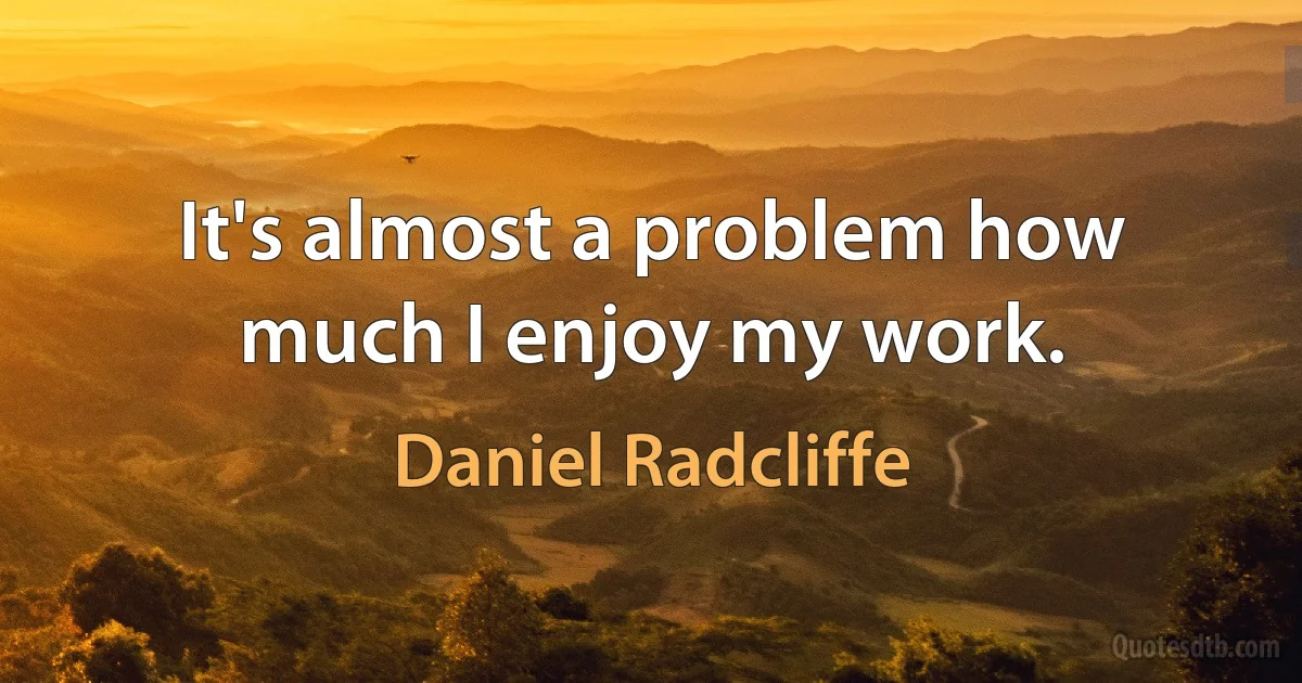 It's almost a problem how much I enjoy my work. (Daniel Radcliffe)