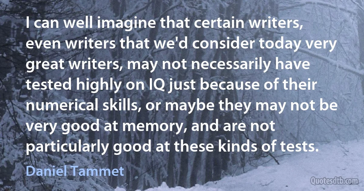 I can well imagine that certain writers, even writers that we'd consider today very great writers, may not necessarily have tested highly on IQ just because of their numerical skills, or maybe they may not be very good at memory, and are not particularly good at these kinds of tests. (Daniel Tammet)