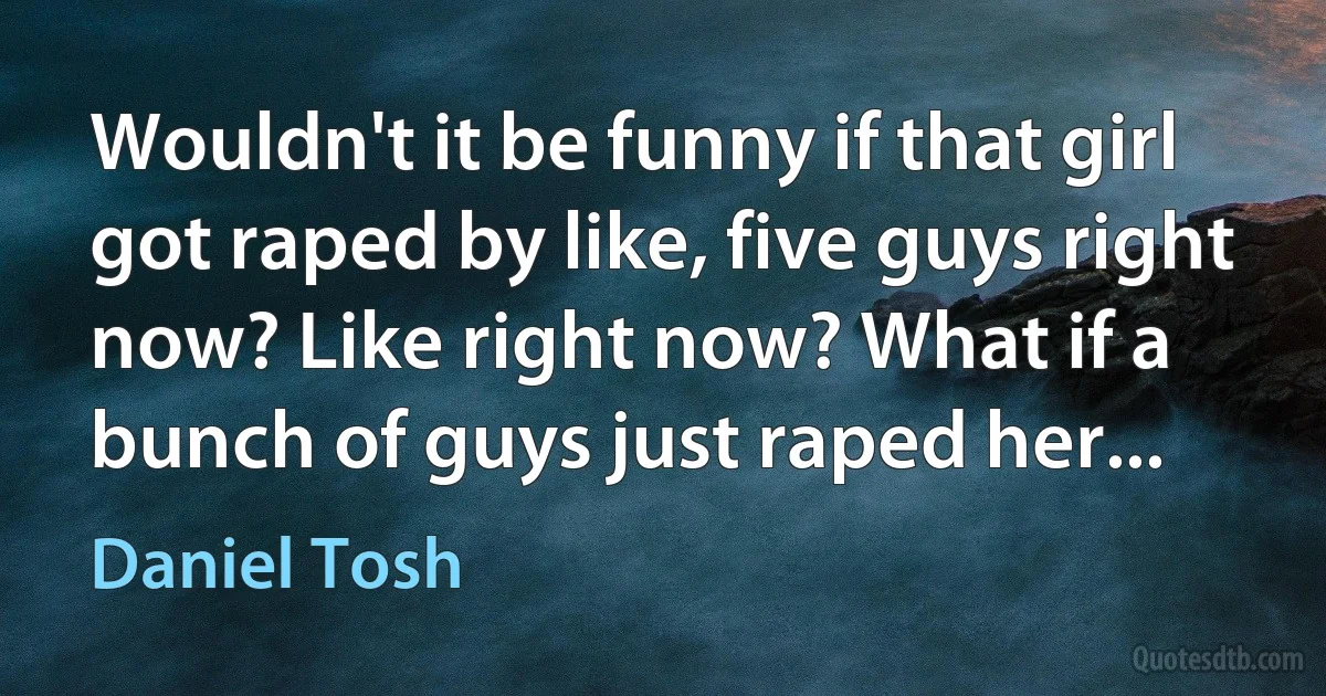 Wouldn't it be funny if that girl got raped by like, five guys right now? Like right now? What if a bunch of guys just raped her... (Daniel Tosh)