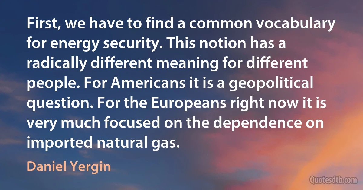 First, we have to find a common vocabulary for energy security. This notion has a radically different meaning for different people. For Americans it is a geopolitical question. For the Europeans right now it is very much focused on the dependence on imported natural gas. (Daniel Yergin)