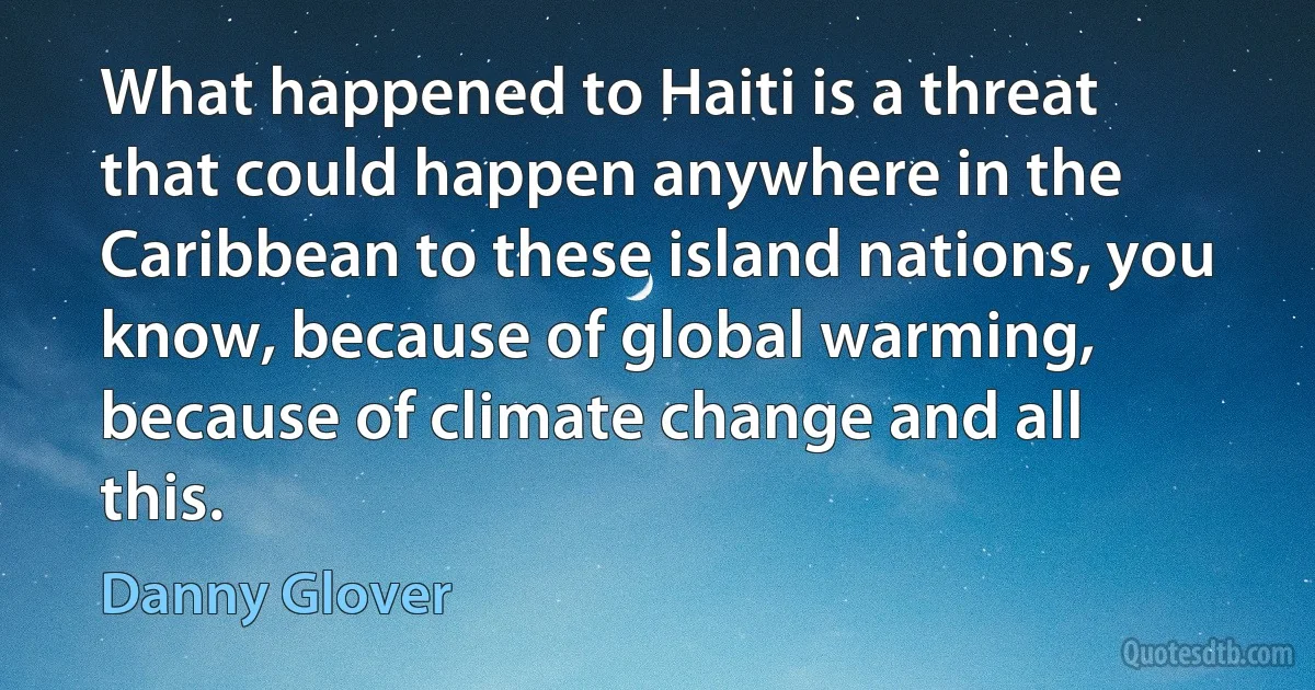 What happened to Haiti is a threat that could happen anywhere in the Caribbean to these island nations, you know, because of global warming, because of climate change and all this. (Danny Glover)