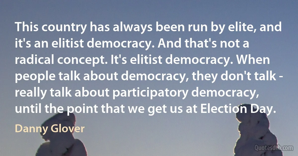 This country has always been run by elite, and it's an elitist democracy. And that's not a radical concept. It's elitist democracy. When people talk about democracy, they don't talk - really talk about participatory democracy, until the point that we get us at Election Day. (Danny Glover)