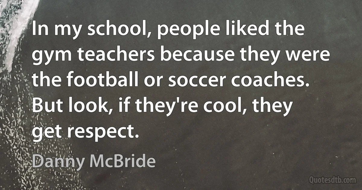 In my school, people liked the gym teachers because they were the football or soccer coaches. But look, if they're cool, they get respect. (Danny McBride)