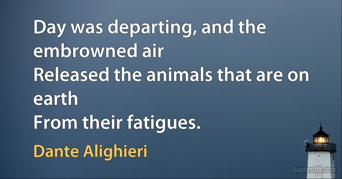 Day was departing, and the embrowned air
Released the animals that are on earth
From their fatigues. (Dante Alighieri)