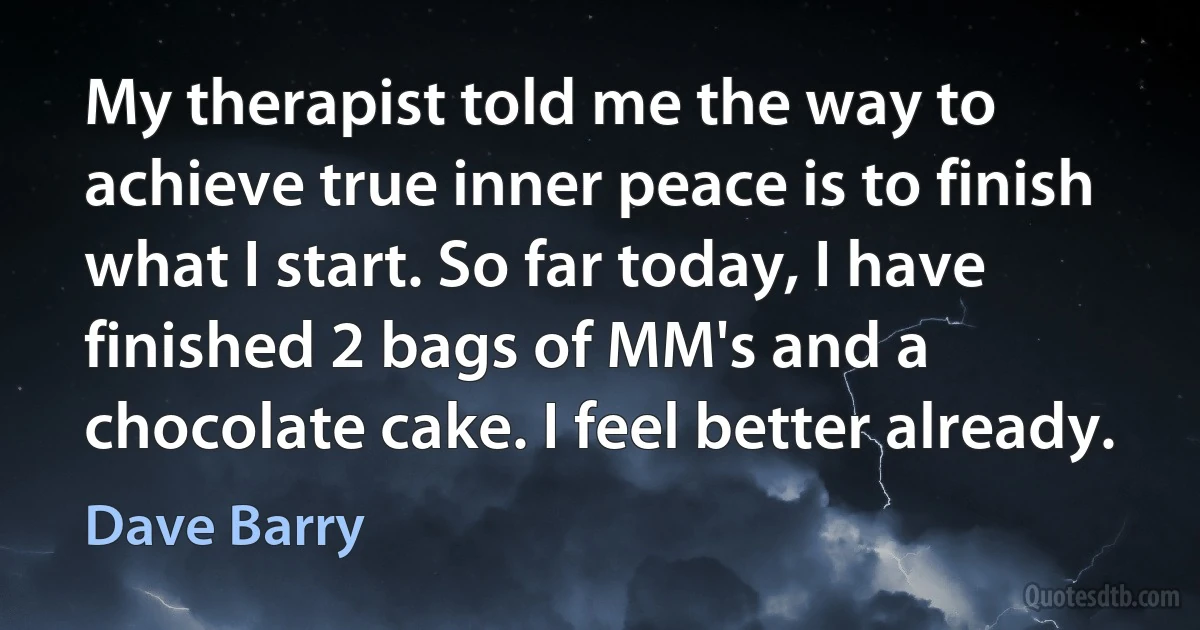 My therapist told me the way to achieve true inner peace is to finish what I start. So far today, I have finished 2 bags of MM's and a chocolate cake. I feel better already. (Dave Barry)