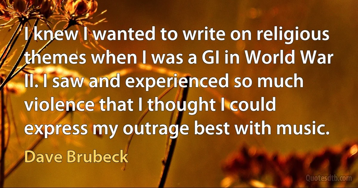 I knew I wanted to write on religious themes when I was a GI in World War II. I saw and experienced so much violence that I thought I could express my outrage best with music. (Dave Brubeck)