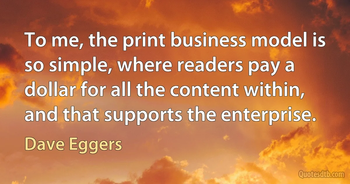 To me, the print business model is so simple, where readers pay a dollar for all the content within, and that supports the enterprise. (Dave Eggers)