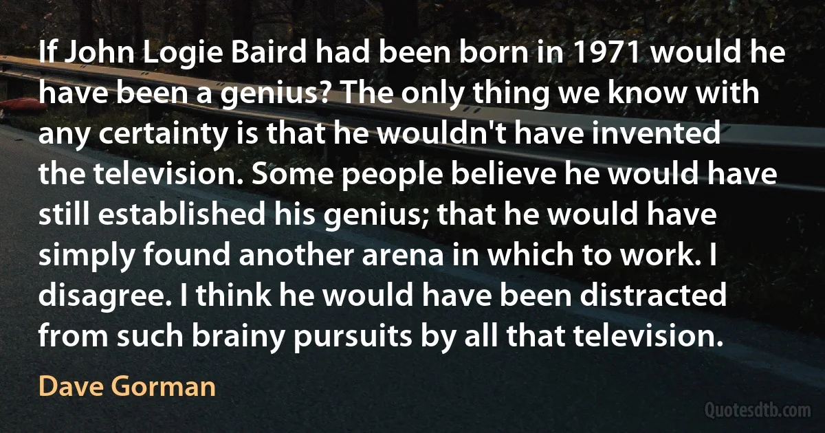 If John Logie Baird had been born in 1971 would he have been a genius? The only thing we know with any certainty is that he wouldn't have invented the television. Some people believe he would have still established his genius; that he would have simply found another arena in which to work. I disagree. I think he would have been distracted from such brainy pursuits by all that television. (Dave Gorman)