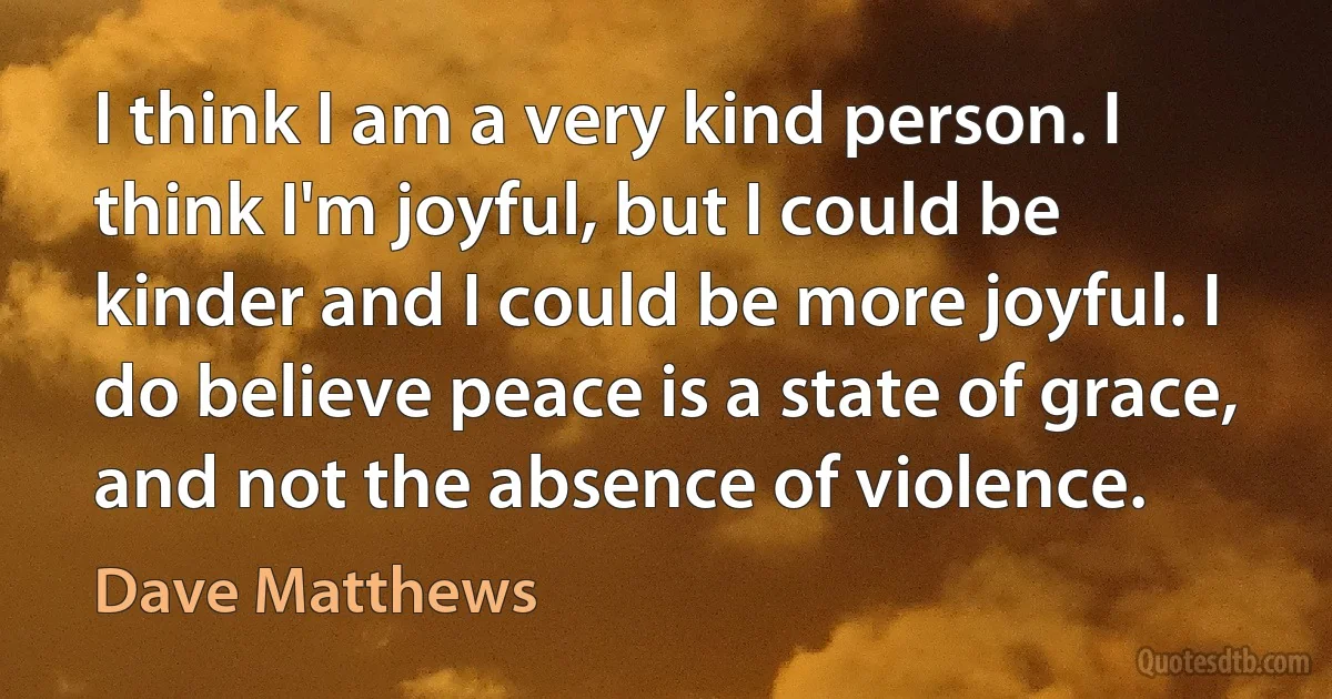 I think I am a very kind person. I think I'm joyful, but I could be kinder and I could be more joyful. I do believe peace is a state of grace, and not the absence of violence. (Dave Matthews)