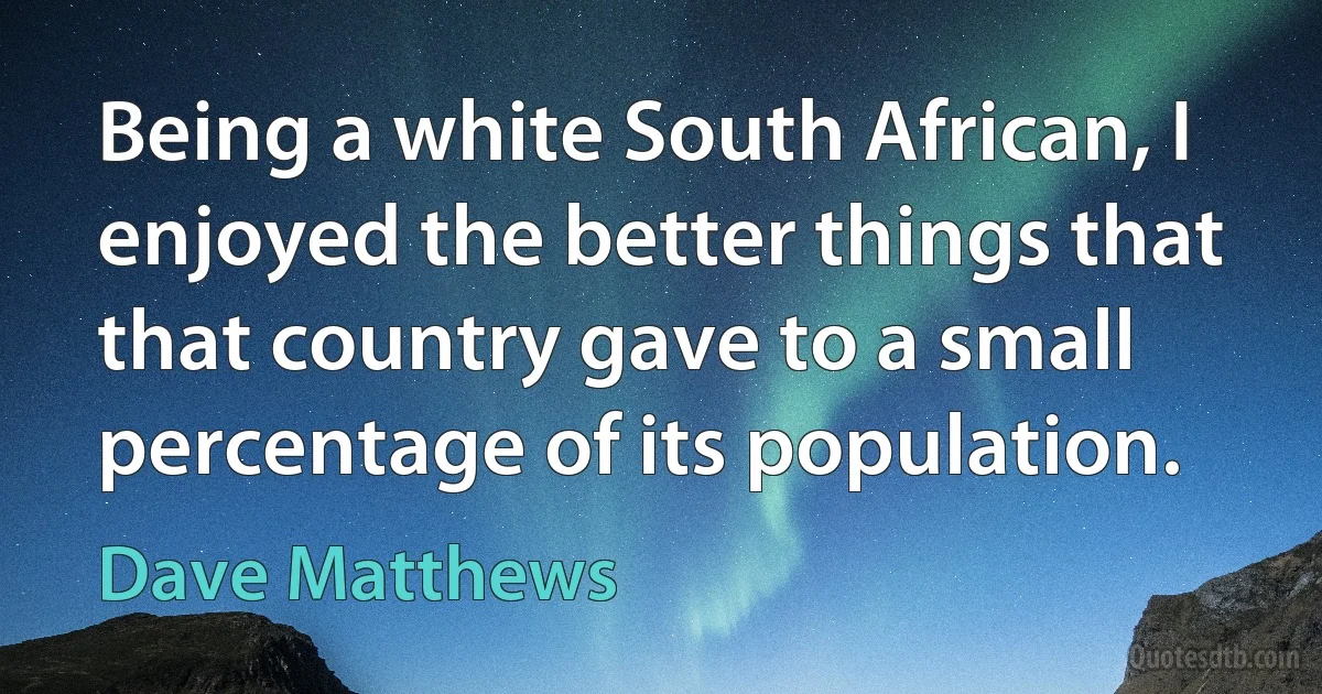 Being a white South African, I enjoyed the better things that that country gave to a small percentage of its population. (Dave Matthews)