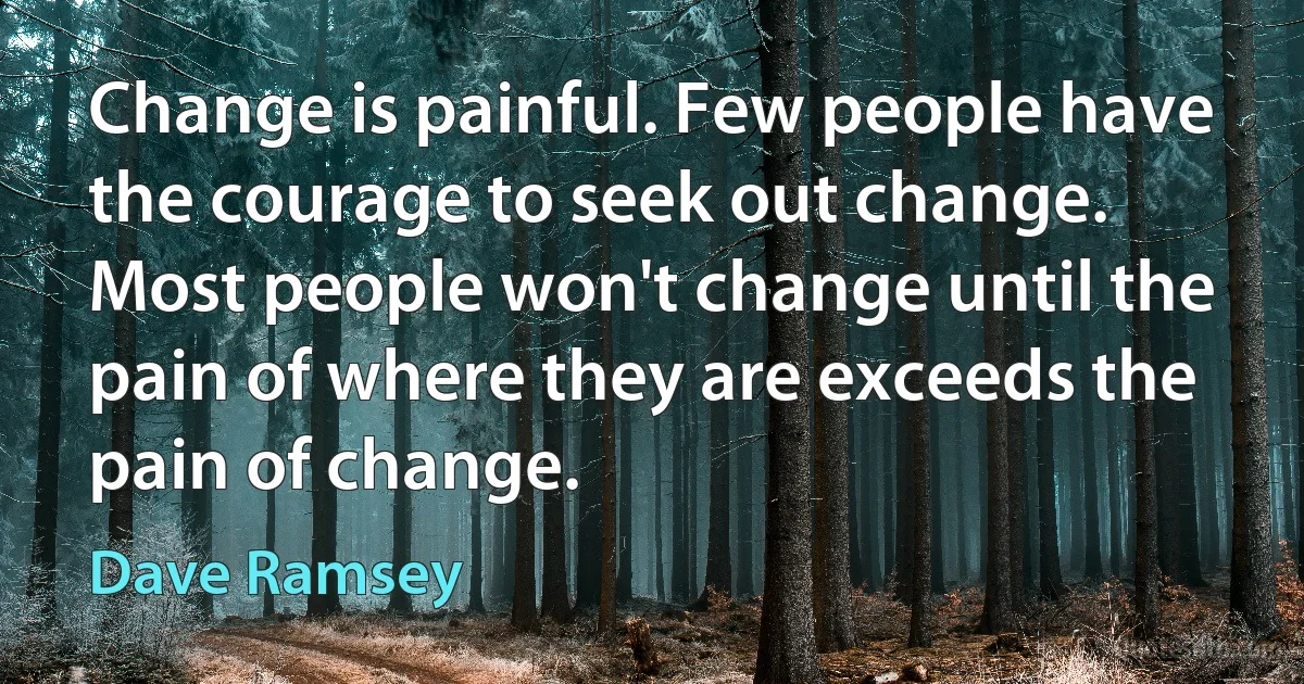 Change is painful. Few people have the courage to seek out change. Most people won't change until the pain of where they are exceeds the pain of change. (Dave Ramsey)