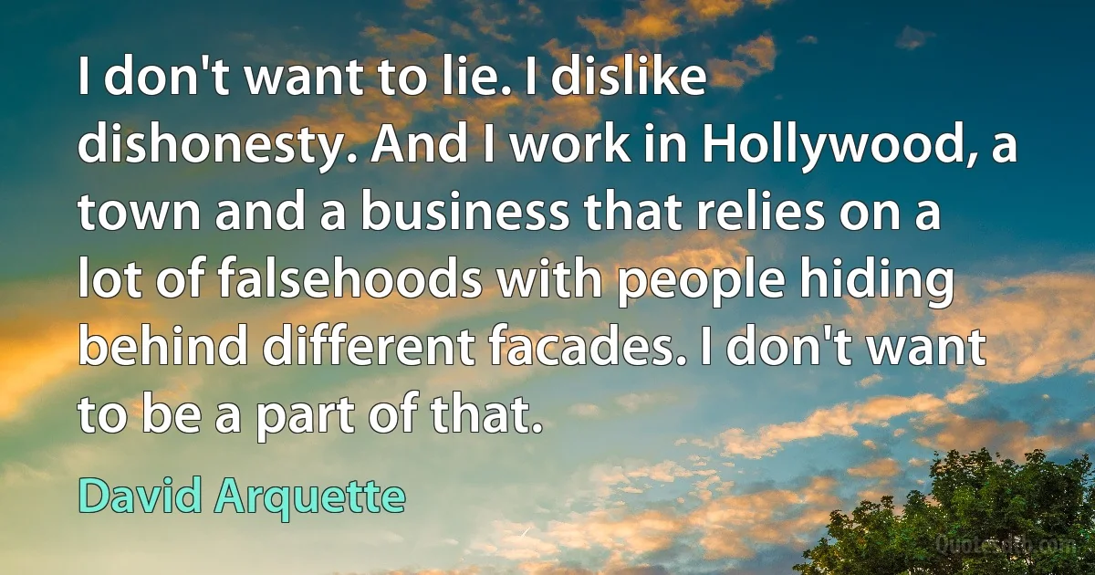 I don't want to lie. I dislike dishonesty. And I work in Hollywood, a town and a business that relies on a lot of falsehoods with people hiding behind different facades. I don't want to be a part of that. (David Arquette)