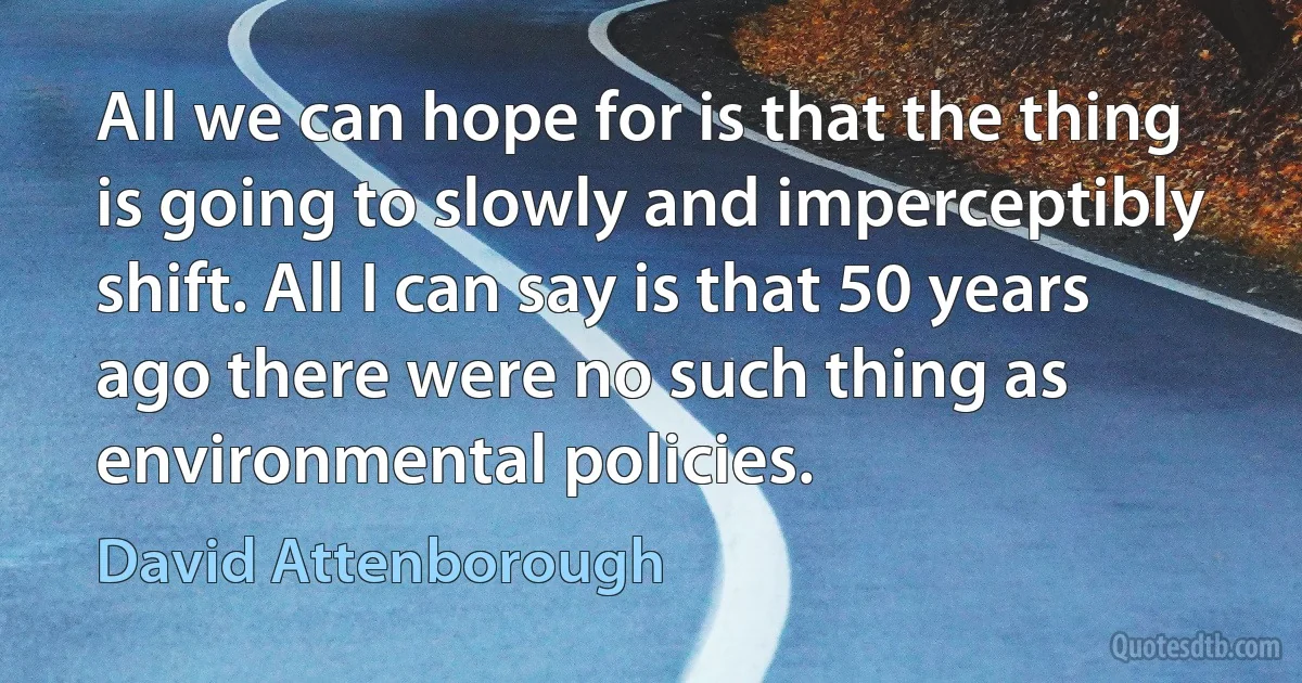 All we can hope for is that the thing is going to slowly and imperceptibly shift. All I can say is that 50 years ago there were no such thing as environmental policies. (David Attenborough)