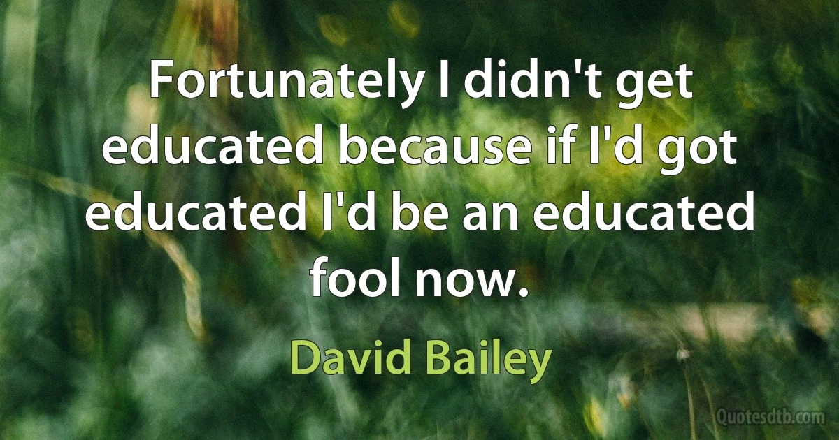 Fortunately I didn't get educated because if I'd got educated I'd be an educated fool now. (David Bailey)