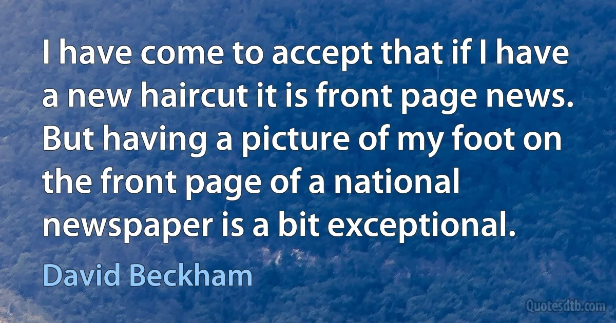 I have come to accept that if I have a new haircut it is front page news. But having a picture of my foot on the front page of a national newspaper is a bit exceptional. (David Beckham)