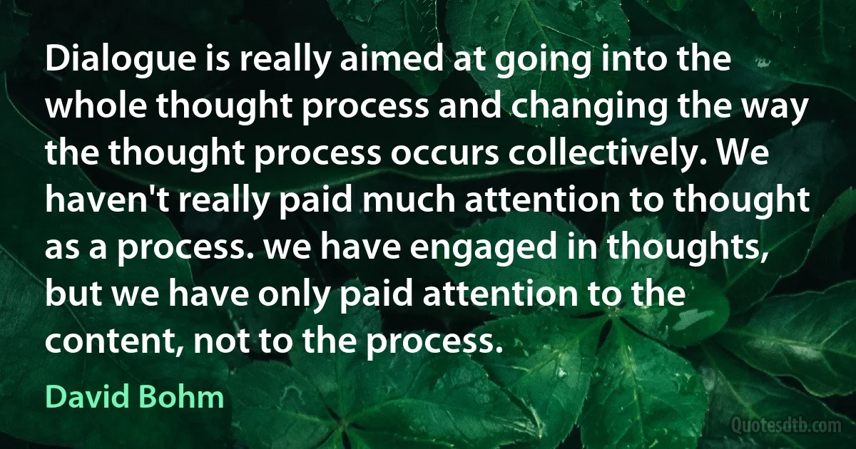 Dialogue is really aimed at going into the whole thought process and changing the way the thought process occurs collectively. We haven't really paid much attention to thought as a process. we have engaged in thoughts, but we have only paid attention to the content, not to the process. (David Bohm)