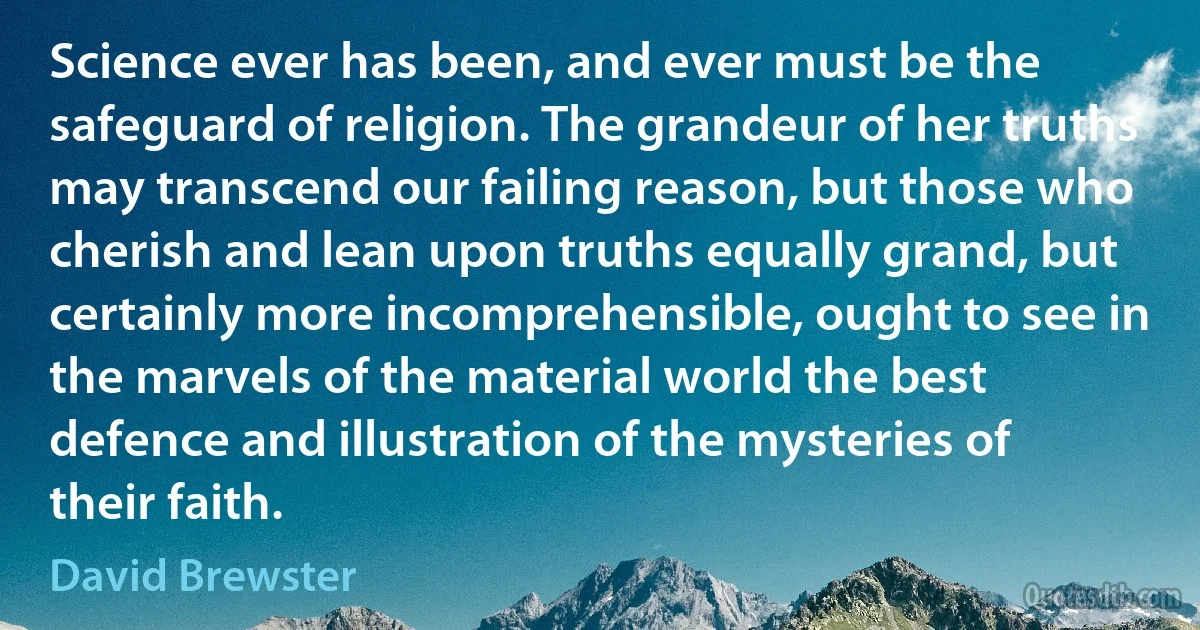 Science ever has been, and ever must be the safeguard of religion. The grandeur of her truths may transcend our failing reason, but those who cherish and lean upon truths equally grand, but certainly more incomprehensible, ought to see in the marvels of the material world the best defence and illustration of the mysteries of their faith. (David Brewster)