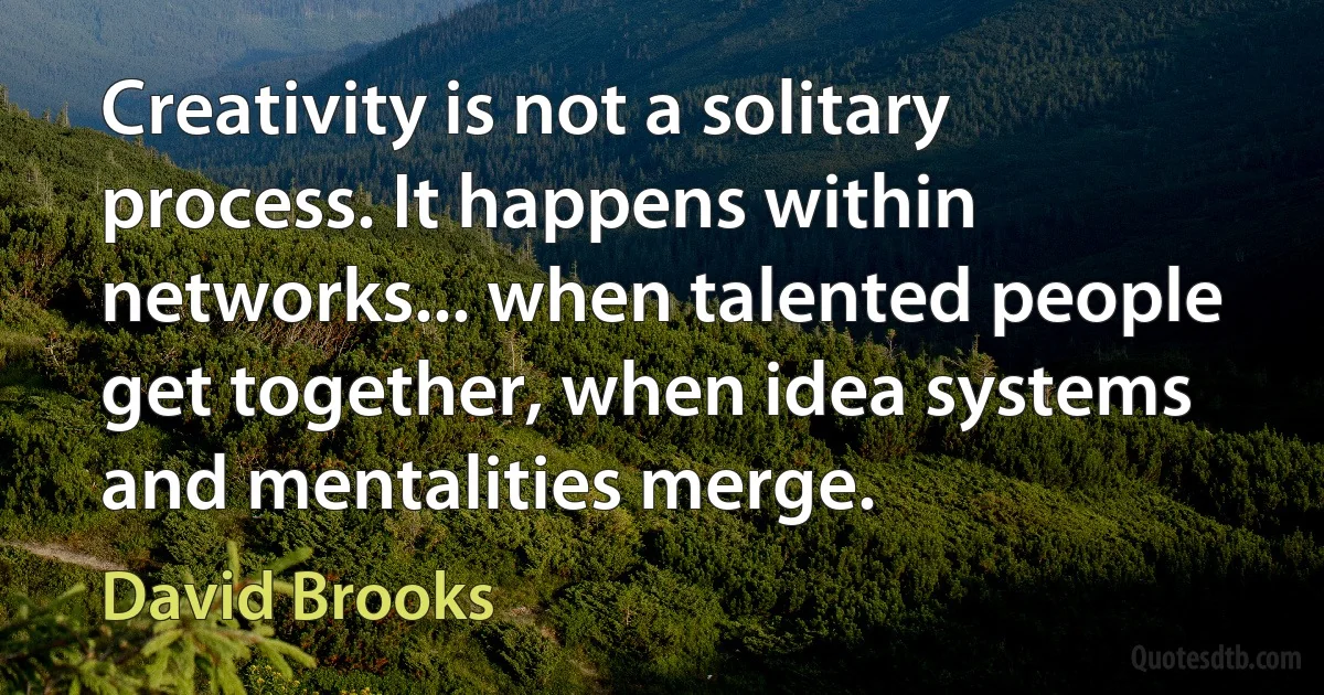 Creativity is not a solitary process. It happens within networks... when talented people get together, when idea systems and mentalities merge. (David Brooks)