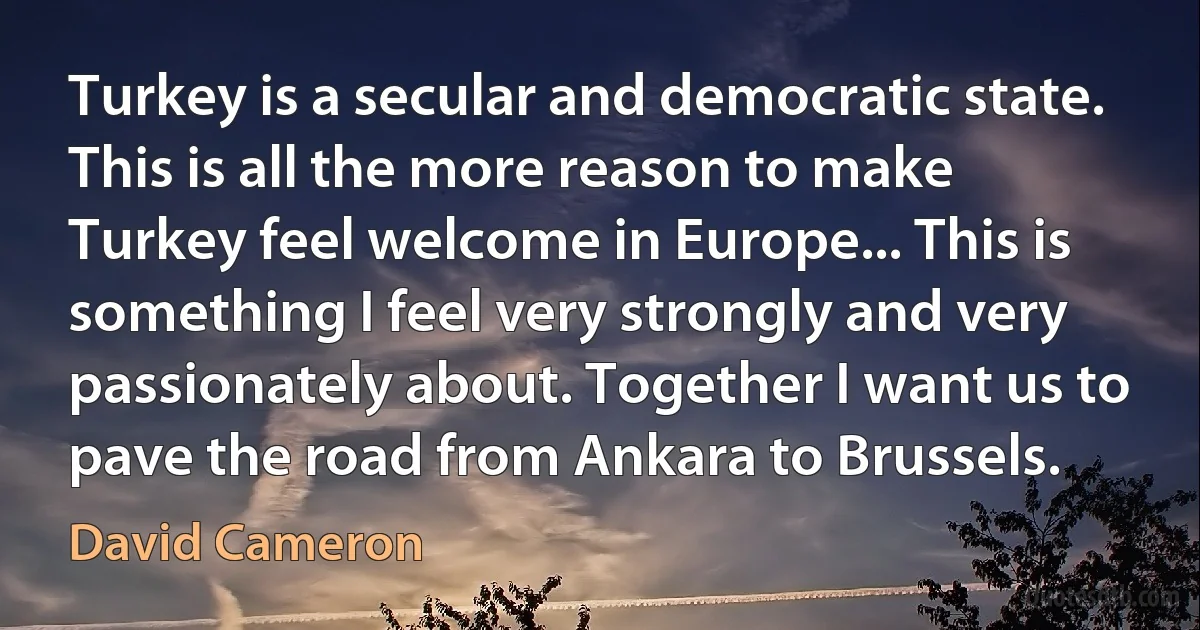 Turkey is a secular and democratic state. This is all the more reason to make Turkey feel welcome in Europe... This is something I feel very strongly and very passionately about. Together I want us to pave the road from Ankara to Brussels. (David Cameron)