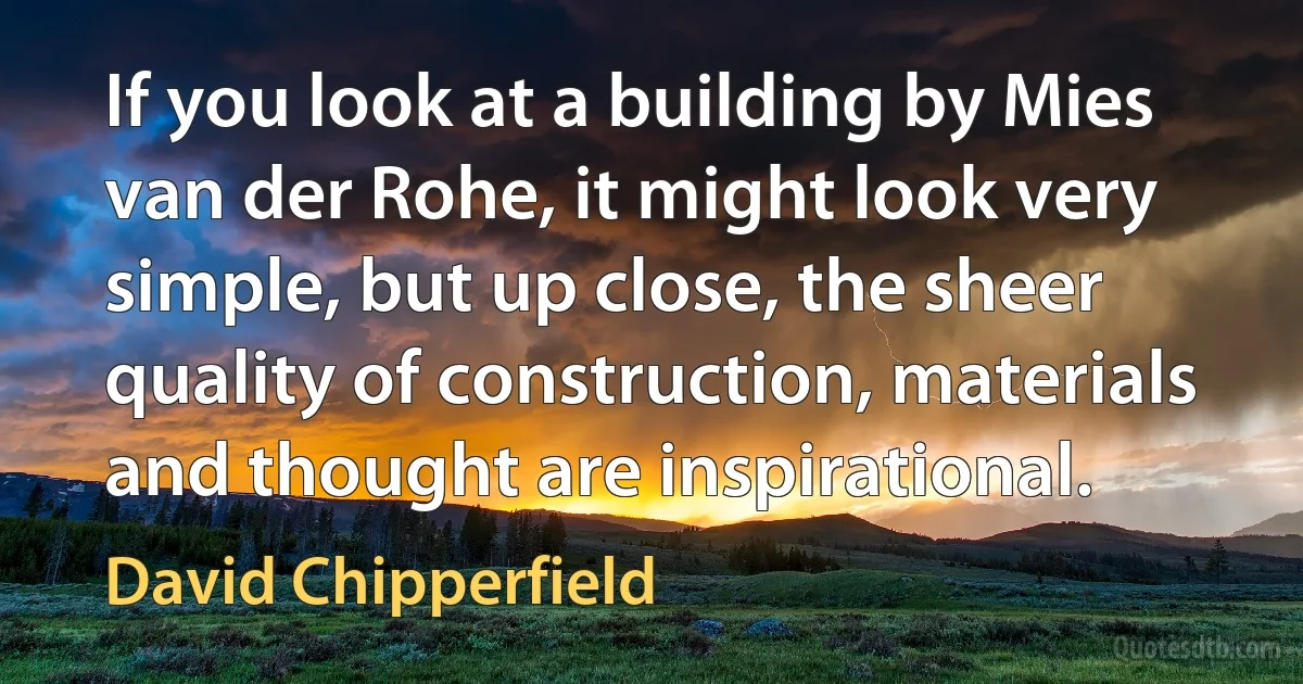 If you look at a building by Mies van der Rohe, it might look very simple, but up close, the sheer quality of construction, materials and thought are inspirational. (David Chipperfield)