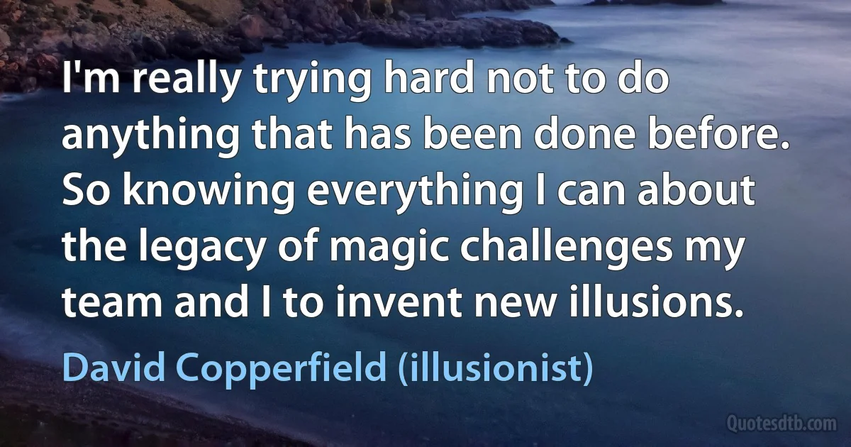 I'm really trying hard not to do anything that has been done before. So knowing everything I can about the legacy of magic challenges my team and I to invent new illusions. (David Copperfield (illusionist))