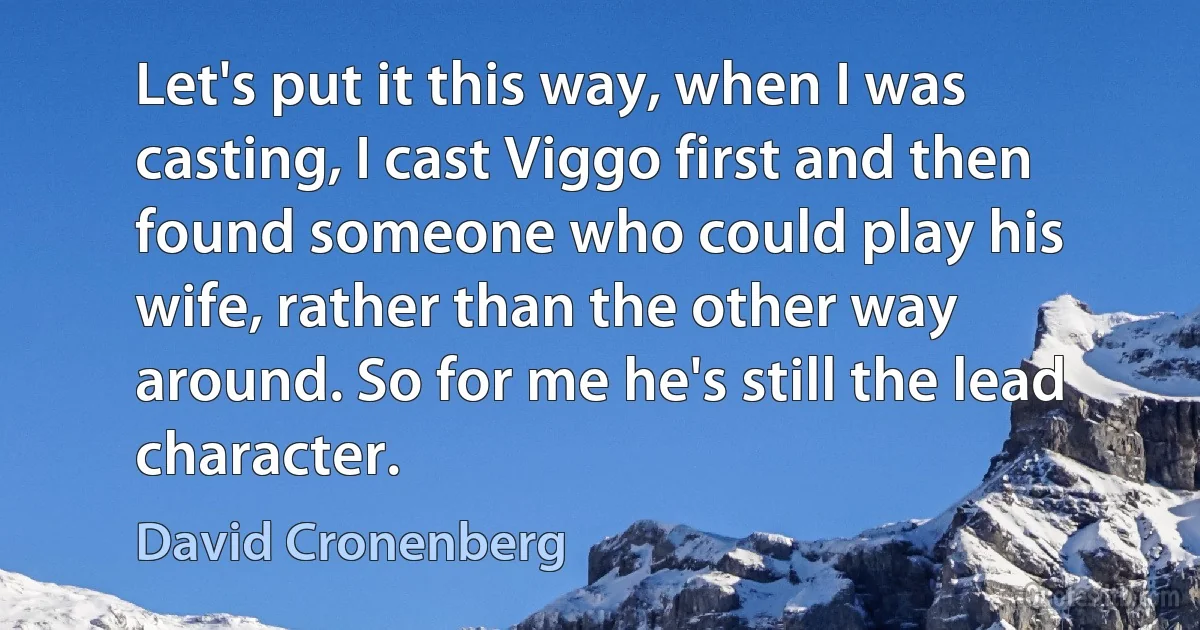 Let's put it this way, when I was casting, I cast Viggo first and then found someone who could play his wife, rather than the other way around. So for me he's still the lead character. (David Cronenberg)