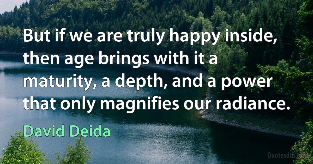 But if we are truly happy inside, then age brings with it a maturity, a depth, and a power that only magnifies our radiance. (David Deida)