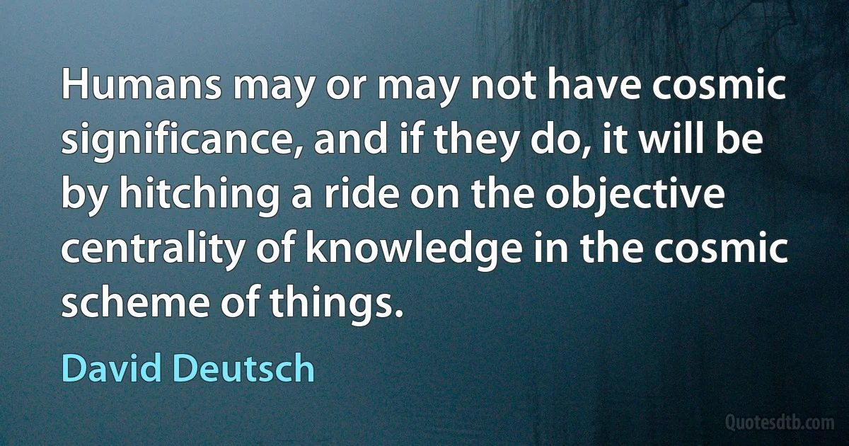 Humans may or may not have cosmic significance, and if they do, it will be by hitching a ride on the objective centrality of knowledge in the cosmic scheme of things. (David Deutsch)