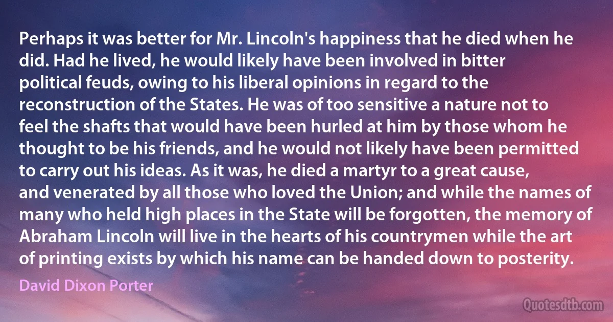 Perhaps it was better for Mr. Lincoln's happiness that he died when he did. Had he lived, he would likely have been involved in bitter political feuds, owing to his liberal opinions in regard to the reconstruction of the States. He was of too sensitive a nature not to feel the shafts that would have been hurled at him by those whom he thought to be his friends, and he would not likely have been permitted to carry out his ideas. As it was, he died a martyr to a great cause, and venerated by all those who loved the Union; and while the names of many who held high places in the State will be forgotten, the memory of Abraham Lincoln will live in the hearts of his countrymen while the art of printing exists by which his name can be handed down to posterity. (David Dixon Porter)