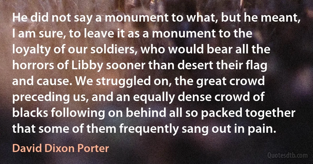 He did not say a monument to what, but he meant, I am sure, to leave it as a monument to the loyalty of our soldiers, who would bear all the horrors of Libby sooner than desert their flag and cause. We struggled on, the great crowd preceding us, and an equally dense crowd of blacks following on behind all so packed together that some of them frequently sang out in pain. (David Dixon Porter)