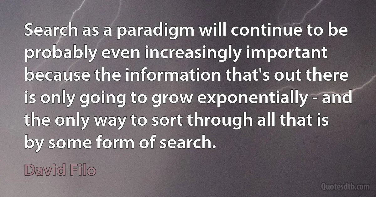 Search as a paradigm will continue to be probably even increasingly important because the information that's out there is only going to grow exponentially - and the only way to sort through all that is by some form of search. (David Filo)