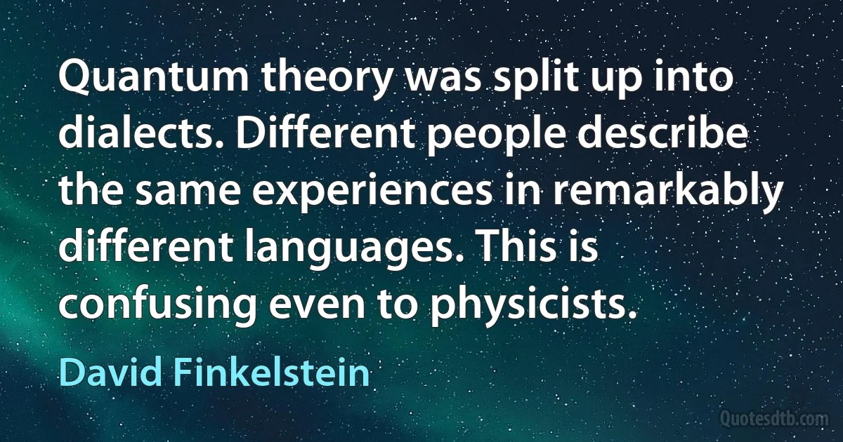 Quantum theory was split up into dialects. Different people describe the same experiences in remarkably different languages. This is confusing even to physicists. (David Finkelstein)