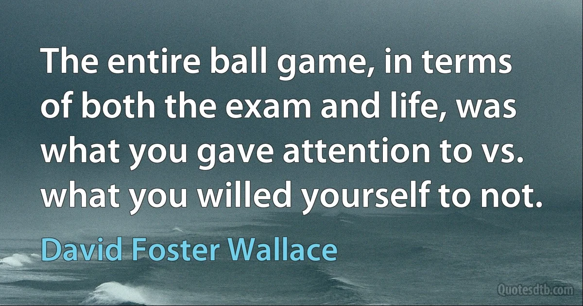 The entire ball game, in terms of both the exam and life, was what you gave attention to vs. what you willed yourself to not. (David Foster Wallace)