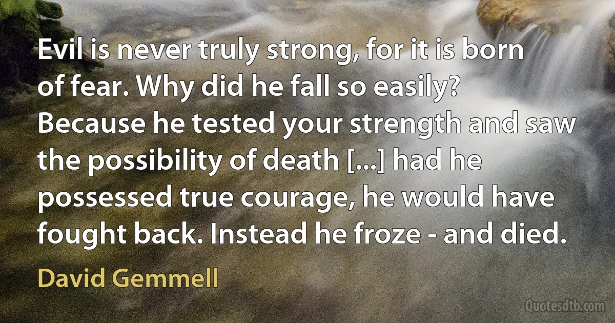 Evil is never truly strong, for it is born of fear. Why did he fall so easily? Because he tested your strength and saw the possibility of death [...] had he possessed true courage, he would have fought back. Instead he froze - and died. (David Gemmell)