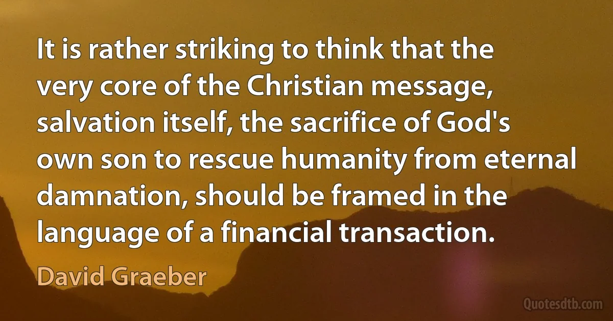 It is rather striking to think that the very core of the Christian message, salvation itself, the sacrifice of God's own son to rescue humanity from eternal damnation, should be framed in the language of a financial transaction. (David Graeber)