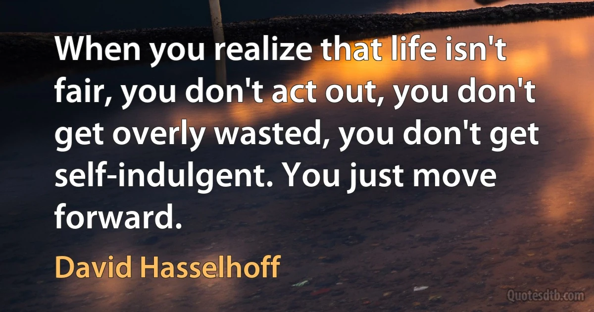 When you realize that life isn't fair, you don't act out, you don't get overly wasted, you don't get self-indulgent. You just move forward. (David Hasselhoff)