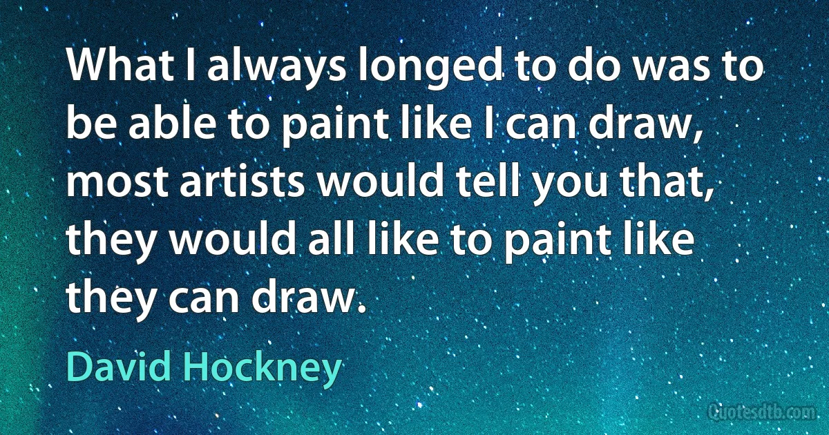 What I always longed to do was to be able to paint like I can draw, most artists would tell you that, they would all like to paint like they can draw. (David Hockney)