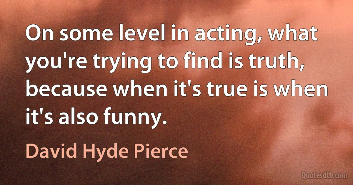 On some level in acting, what you're trying to find is truth, because when it's true is when it's also funny. (David Hyde Pierce)