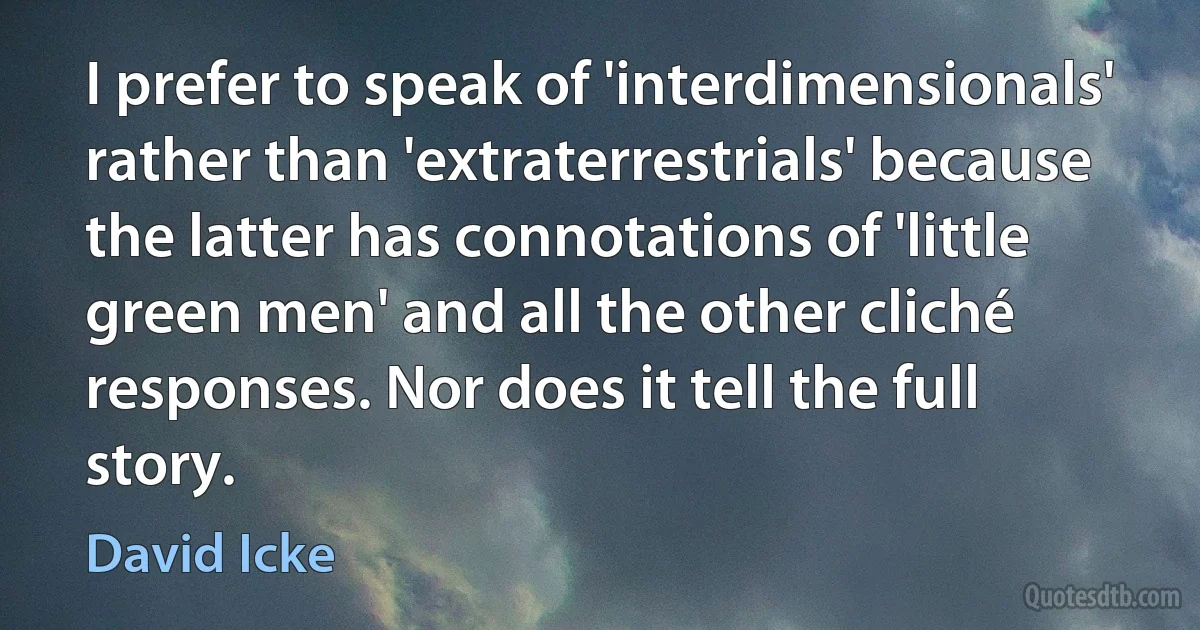 I prefer to speak of 'interdimensionals' rather than 'extraterrestrials' because the latter has connotations of 'little green men' and all the other cliché responses. Nor does it tell the full story. (David Icke)