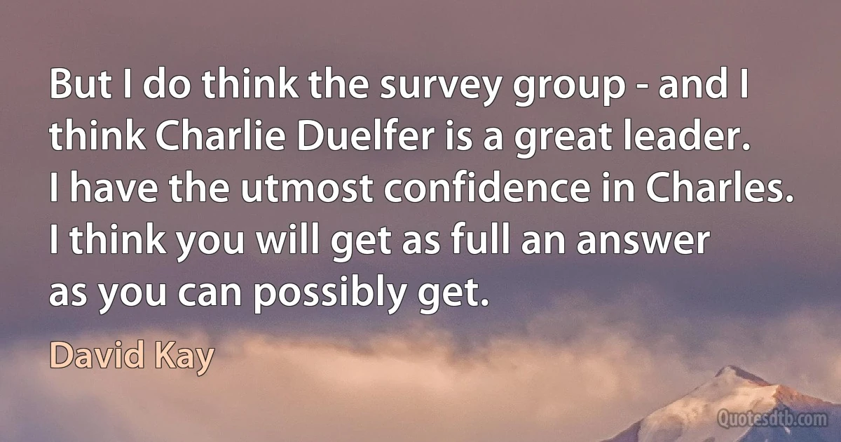 But I do think the survey group - and I think Charlie Duelfer is a great leader. I have the utmost confidence in Charles. I think you will get as full an answer as you can possibly get. (David Kay)