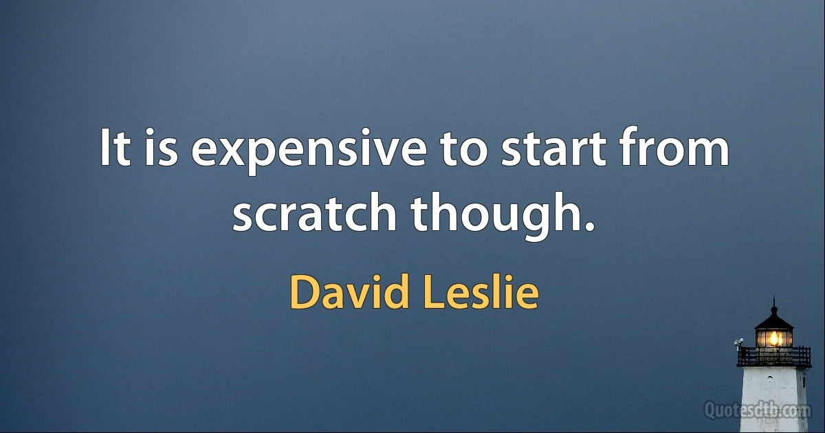 It is expensive to start from scratch though. (David Leslie)