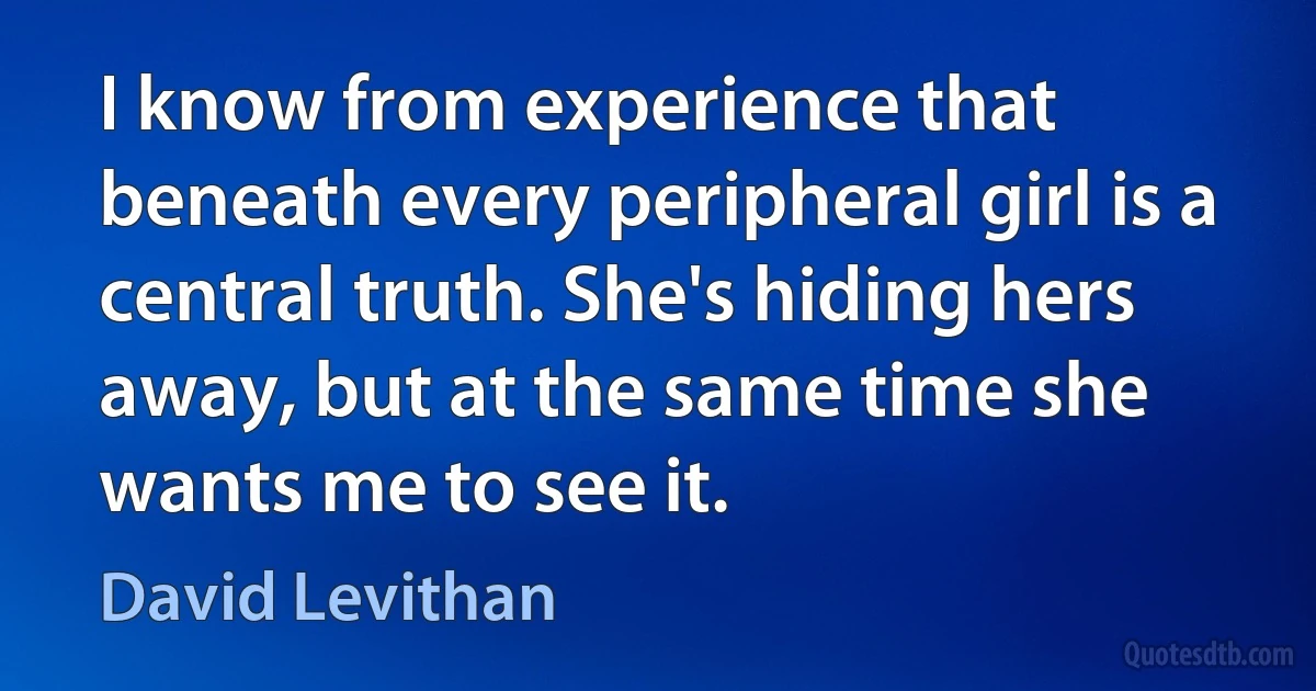 I know from experience that beneath every peripheral girl is a central truth. She's hiding hers away, but at the same time she wants me to see it. (David Levithan)