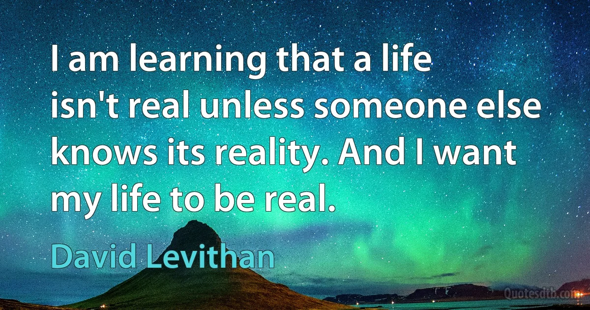 I am learning that a life isn't real unless someone else knows its reality. And I want my life to be real. (David Levithan)