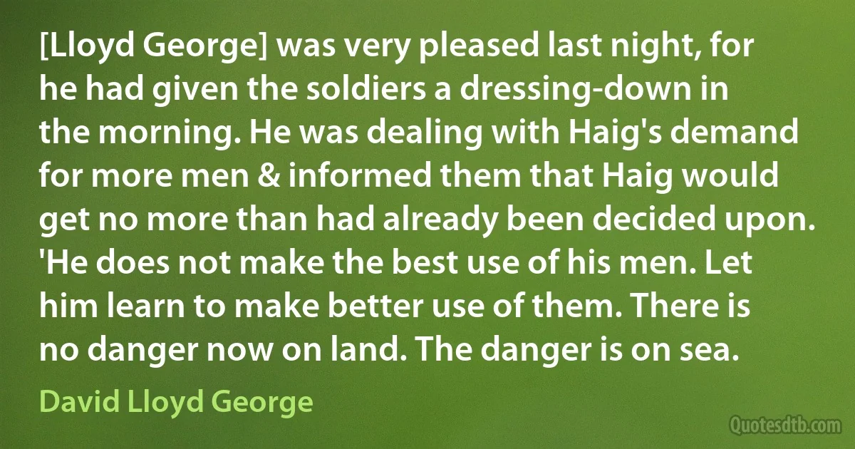 [Lloyd George] was very pleased last night, for he had given the soldiers a dressing-down in the morning. He was dealing with Haig's demand for more men & informed them that Haig would get no more than had already been decided upon. 'He does not make the best use of his men. Let him learn to make better use of them. There is no danger now on land. The danger is on sea. (David Lloyd George)