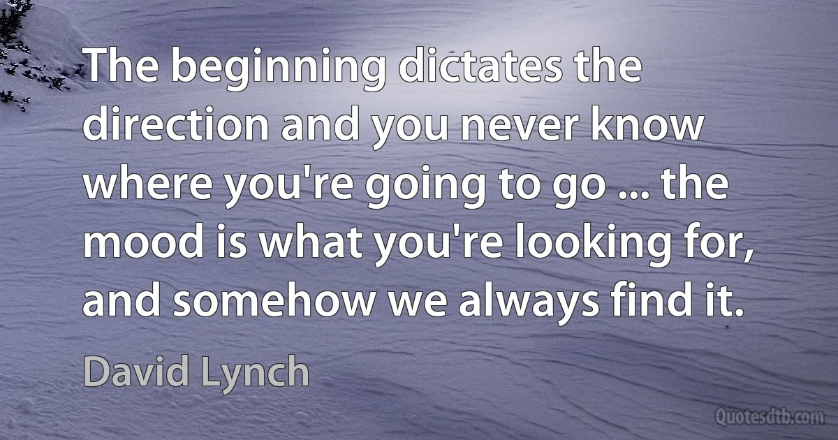 The beginning dictates the direction and you never know where you're going to go ... the mood is what you're looking for, and somehow we always find it. (David Lynch)