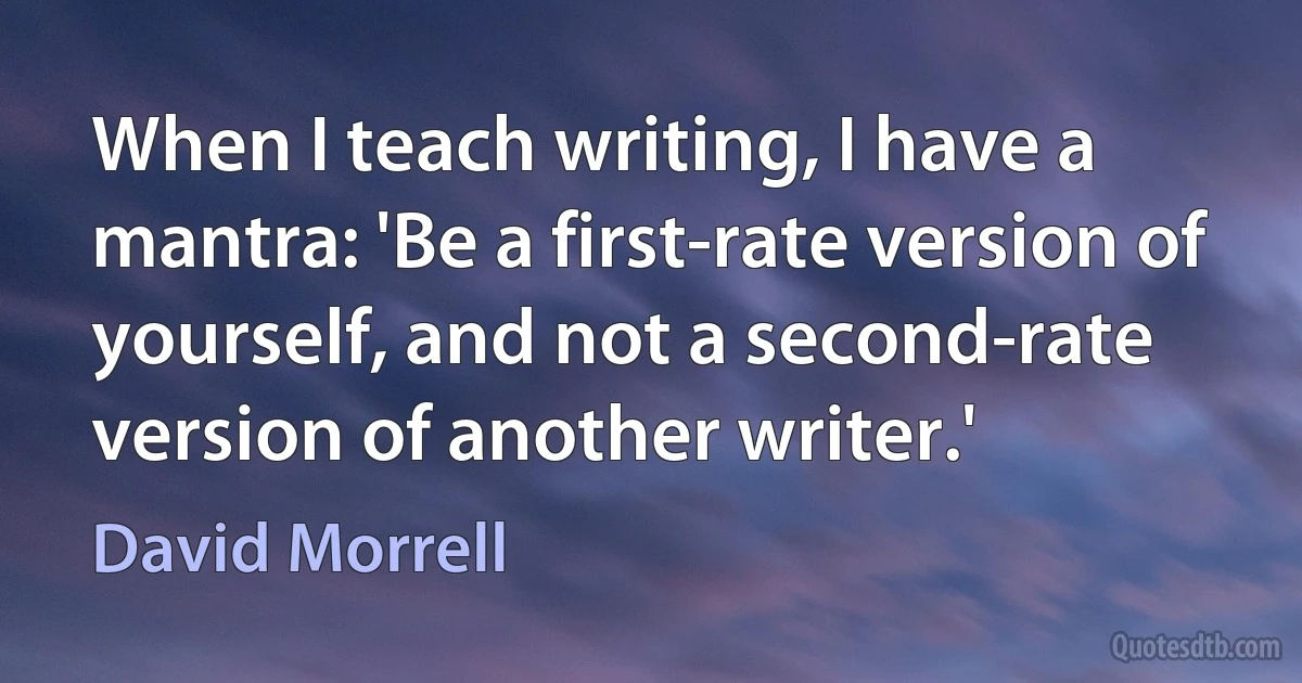 When I teach writing, I have a mantra: 'Be a first-rate version of yourself, and not a second-rate version of another writer.' (David Morrell)