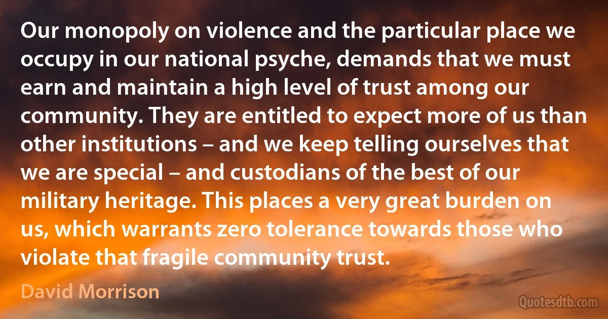 Our monopoly on violence and the particular place we occupy in our national psyche, demands that we must earn and maintain a high level of trust among our community. They are entitled to expect more of us than other institutions – and we keep telling ourselves that we are special – and custodians of the best of our military heritage. This places a very great burden on us, which warrants zero tolerance towards those who violate that fragile community trust. (David Morrison)